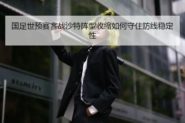 国足世预赛客战沙特阵型收缩如何守住防线稳定性